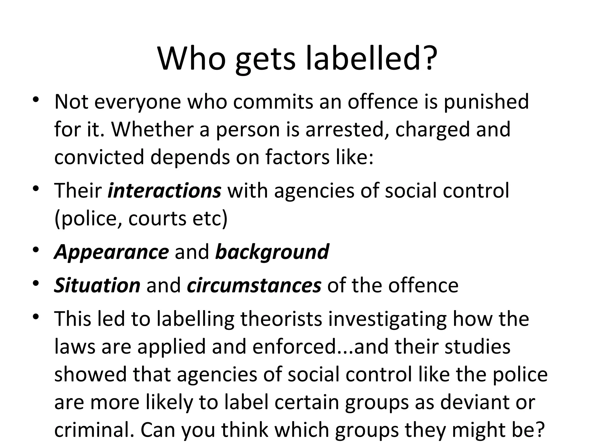 Who gets labelled?
• Not everyone who commits an offence is punished
for it. Whether a person is arrested, charged and
convicted depends on factors like:
• Their interactions with agencies of social control
(police, courts etc)
• Appearance and background
• Situation and circumstances of the offence
• This led to labelling theorists investigating how the
laws are applied and enforced...and their studies
showed that agencies of social control like the police
are more likely to label certain groups as deviant or
criminal. Can you think which groups they might be?
 