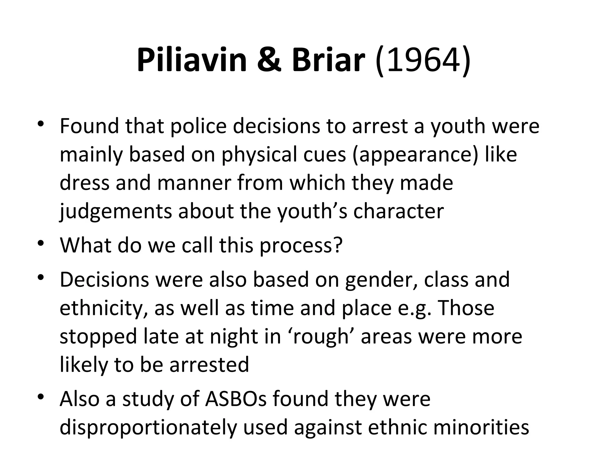 Piliavin & Briar (1964)
• Found that police decisions to arrest a youth were
mainly based on physical cues (appearance) like
dress and manner from which they made
judgements about the youth’s character
• What do we call this process?
• Decisions were also based on gender, class and
ethnicity, as well as time and place e.g. Those
stopped late at night in ‘rough’ areas were more
likely to be arrested
• Also a study of ASBOs found they were
disproportionately used against ethnic minorities
 