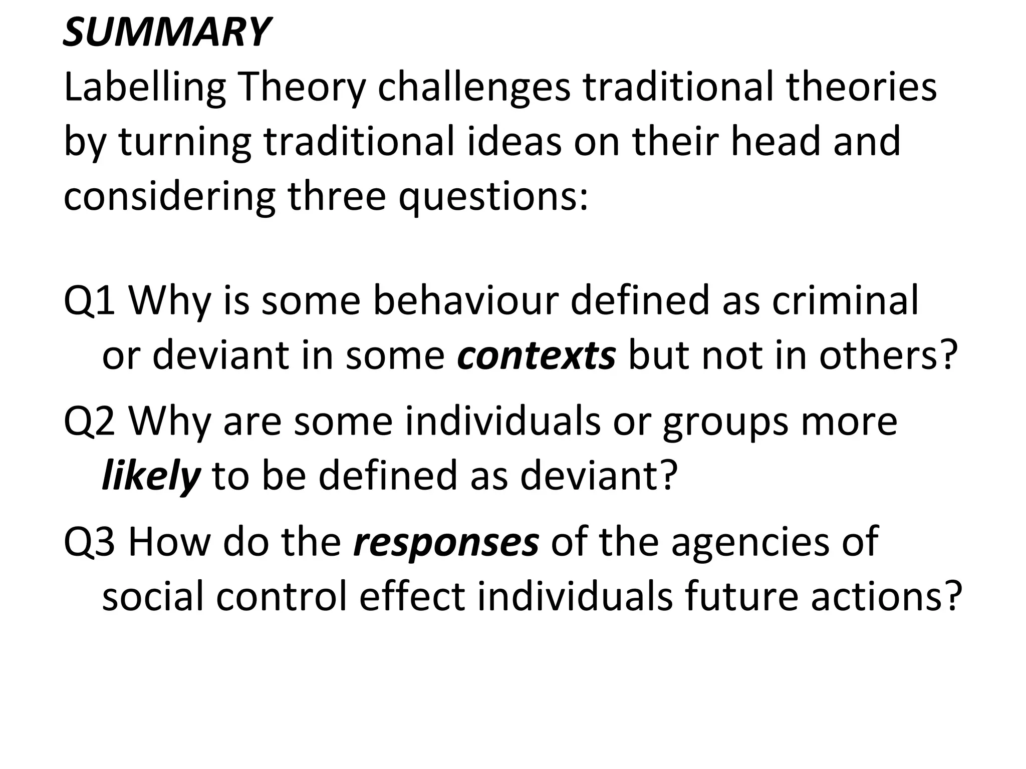 SUMMARY
Labelling Theory challenges traditional theories
by turning traditional ideas on their head and
considering three questions:
Q1 Why is some behaviour defined as criminal
or deviant in some contexts but not in others?
Q2 Why are some individuals or groups more
likely to be defined as deviant?
Q3 How do the responses of the agencies of
social control effect individuals future actions?
 