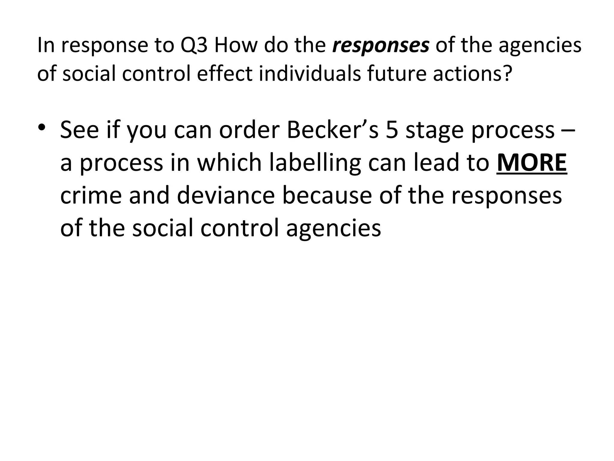 In response to Q3 How do the responses of the agencies
of social control effect individuals future actions?
• See if you can order Becker’s 5 stage process –
a process in which labelling can lead to MORE
crime and deviance because of the responses
of the social control agencies
 