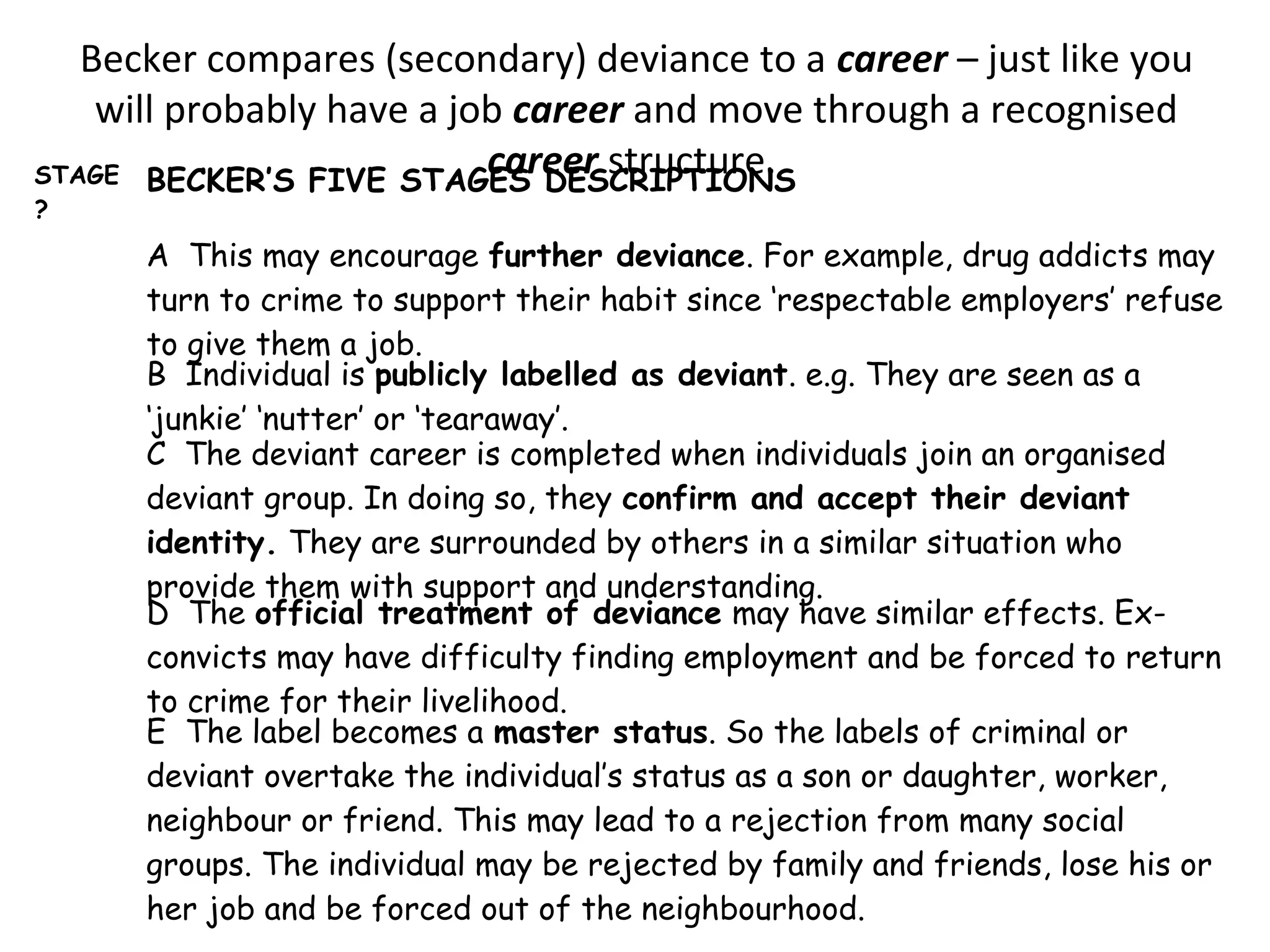 Becker compares (secondary) deviance to a career – just like you
will probably have a job career and move through a recognised
career structure.STAGE
?
BECKER’S FIVE STAGES DESCRIPTIONS
A This may encourage further deviance. For example, drug addicts may
turn to crime to support their habit since ‘respectable employers’ refuse
to give them a job.
B Individual is publicly labelled as deviant. e.g. They are seen as a
‘junkie’ ‘nutter’ or ‘tearaway’.
C The deviant career is completed when individuals join an organised
deviant group. In doing so, they confirm and accept their deviant
identity. They are surrounded by others in a similar situation who
provide them with support and understanding.
D The official treatment of deviance may have similar effects. Ex-
convicts may have difficulty finding employment and be forced to return
to crime for their livelihood.
E The label becomes a master status. So the labels of criminal or
deviant overtake the individual’s status as a son or daughter, worker,
neighbour or friend. This may lead to a rejection from many social
groups. The individual may be rejected by family and friends, lose his or
her job and be forced out of the neighbourhood.
 