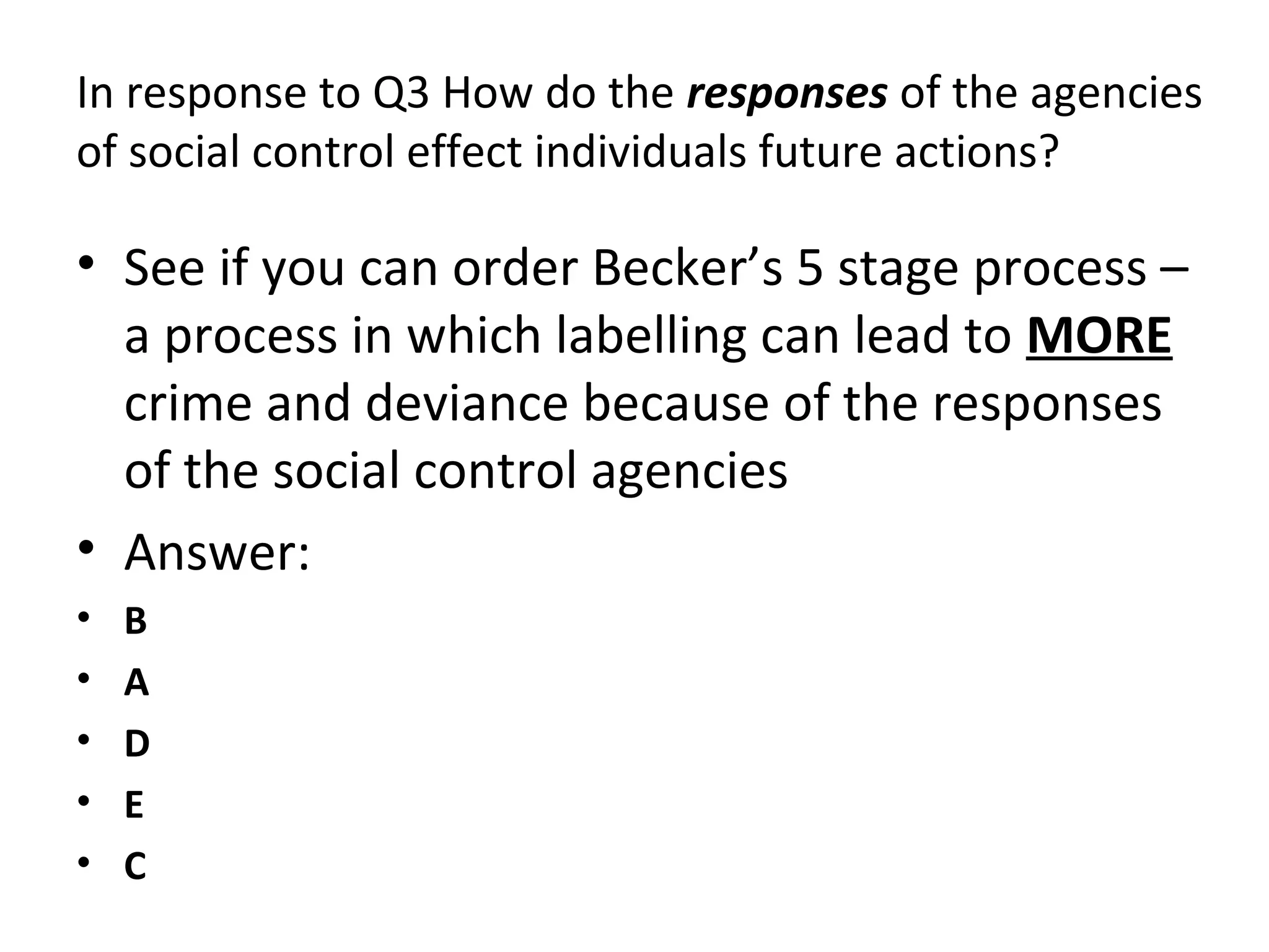 In response to Q3 How do the responses of the agencies
of social control effect individuals future actions?
• See if you can order Becker’s 5 stage process –
a process in which labelling can lead to MORE
crime and deviance because of the responses
of the social control agencies
• Answer:
• B
• A
• D
• E
• C
 