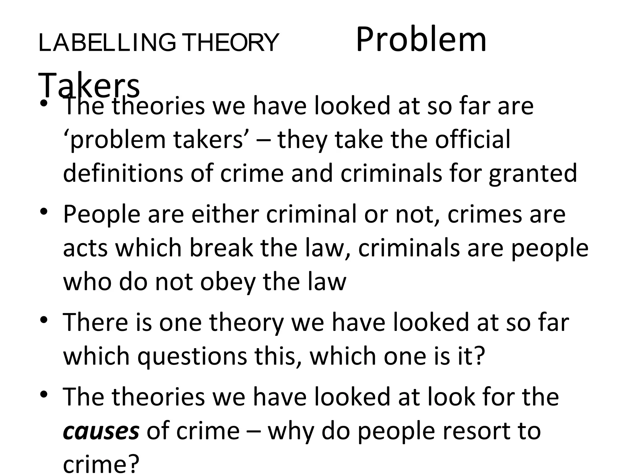 LABELLING THEORY Problem
Takers• The theories we have looked at so far are
‘problem takers’ – they take the official
definitions of crime and criminals for granted
• People are either criminal or not, crimes are
acts which break the law, criminals are people
who do not obey the law
• There is one theory we have looked at so far
which questions this, which one is it?
• The theories we have looked at look for the
causes of crime – why do people resort to
crime?
 