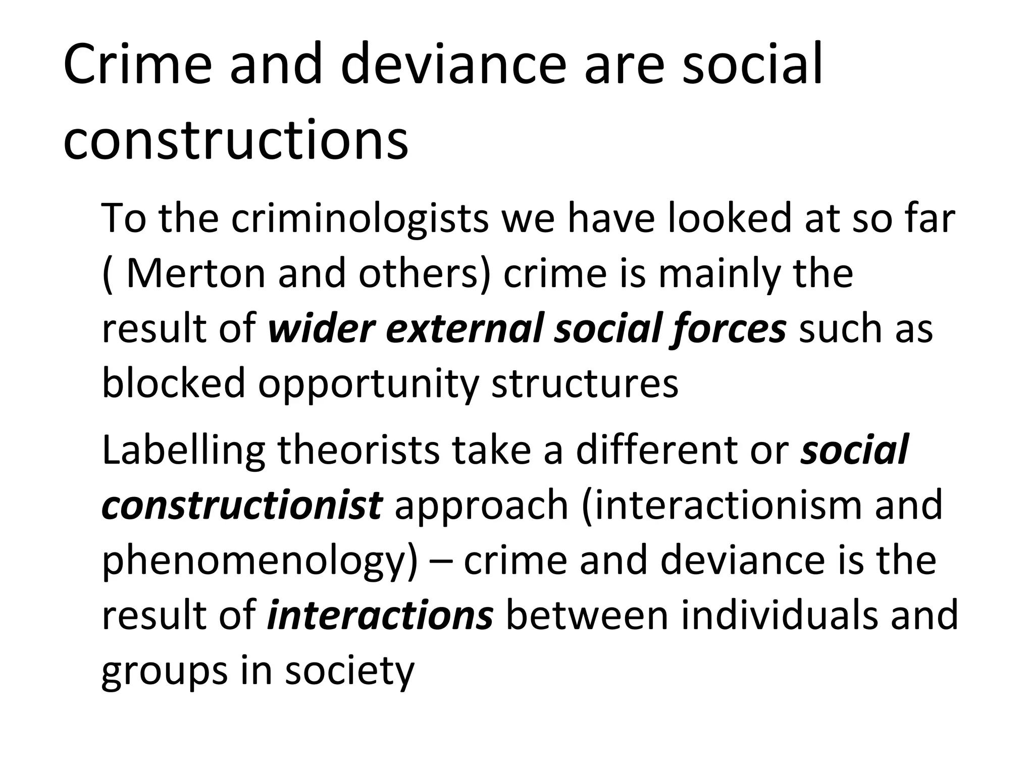 Crime and deviance are social
constructions
To the criminologists we have looked at so far
( Merton and others) crime is mainly the
result of wider external social forces such as
blocked opportunity structures
Labelling theorists take a different or social
constructionist approach (interactionism and
phenomenology) – crime and deviance is the
result of interactions between individuals and
groups in society
 