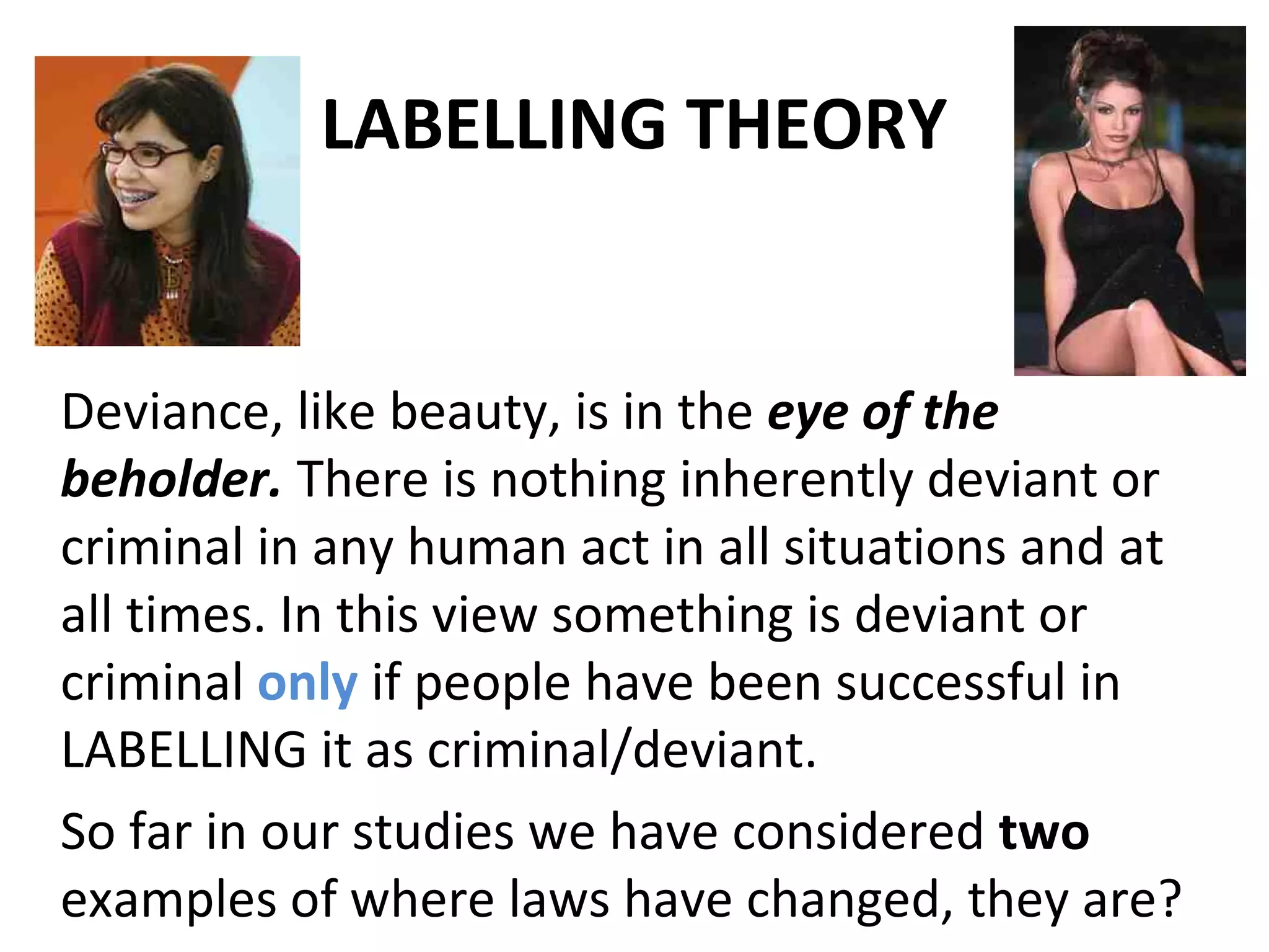 LABELLING THEORY
Deviance, like beauty, is in the eye of the
beholder. There is nothing inherently deviant or
criminal in any human act in all situations and at
all times. In this view something is deviant or
criminal only if people have been successful in
LABELLING it as criminal/deviant.
So far in our studies we have considered two
examples of where laws have changed, they are?
 