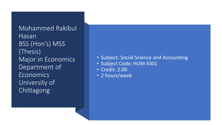 Mohammed Rakibul
Hasan
BSS (Hon’s) MSS
(Thesis)
Major in Economics
Department of
Economics
University of
Chittagong
• Subject: Social Science and Accounting
• Subject Code: HUM 4301
• Credit: 2.00
• 2 hours/week
 