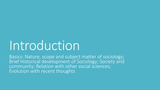 Introduction
Basics: Nature, scope and subject matter of sociology;
Brief Historical development of Sociology; Society and
community; Relation with other social sciences;
Evolution with recent thoughts
 