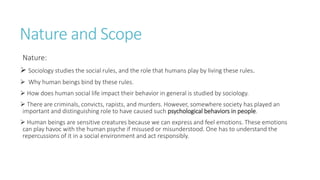 Nature and Scope
Nature:
 Sociology studies the social rules, and the role that humans play by living these rules.
 Why human beings bind by these rules.
 How does human social life impact their behavior in general is studied by sociology.
 There are criminals, convicts, rapists, and murders. However, somewhere society has played an
important and distinguishing role to have caused such psychological behaviors in people.
 Human beings are sensitive creatures because we can express and feel emotions. These emotions
can play havoc with the human psyche if misused or misunderstood. One has to understand the
repercussions of it in a social environment and act responsibly.
 