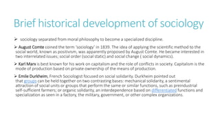 Brief historical development of sociology
 sociology separated from moral philosophy to become a specialized discipline.
 August Comte coined the term ‘sociology’ in 1839. The idea of applying the scientific method to the
social world, known as positivism, was apparently proposed by August Comte. He became interested in
two interrelated issues; social order (social static) and social change ( social dynamics).
 Karl Marx is best known for his work on capitalism and the role of conflicts in society. Capitalism is the
mode of production based on private ownership of the means of production.
 Emile Durkheim, French Sociologist focused on social solidarity. Durkheim pointed out
that groups can be held together on two contrasting bases: mechanical solidarity, a sentimental
attraction of social units or groups that perform the same or similar functions, such as preindustrial
self-sufficient farmers; or organic solidarity, an interdependence based on differentiated functions and
specialization as seen in a factory, the military, government, or other complex organizations.
 