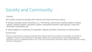 Society and Community
Society:
A society consists of people who interact and share common culture.
 Society includes social institutions i.e., The family, community, medical system, military
system, political system, economic system, educational system, peer groups, clubs and
volunteer associations etc.
 what happens in economy, for example, impacts all other institutions to some extent.
Community:
First, a community is a group of people who interact with one another, for example, as friends or
neighbors. Second, this interaction is typically viewed as occurring within a bounded geographic
territory, such as a neighborhood or city. Third, the community’s members often share common values,
beliefs, or behaviors
 