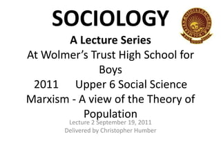 SOCIOLOGY
A Lecture Series
At Wolmer’s Trust High School for
Boys
2011 Upper 6 Social Science
Marxism - A view of the Theory of
Population
Lecture 2 September 19, 2011
Delivered by Christopher Humber

 
