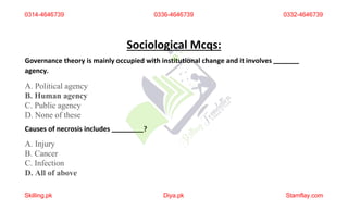 Sociological Mcqs:
Governance theory is mainly occupied with institutional change and it involves
agency.
A. Political agency
B. Human agency
C. Public agency
D. None of these
Causes of necrosis includes ?
A. Injury
B. Cancer
C. Infection
D. All of above
0314-4646739 0336-4646739 0332-4646739
Skilling.pk Diya.pk Stamflay.com
 