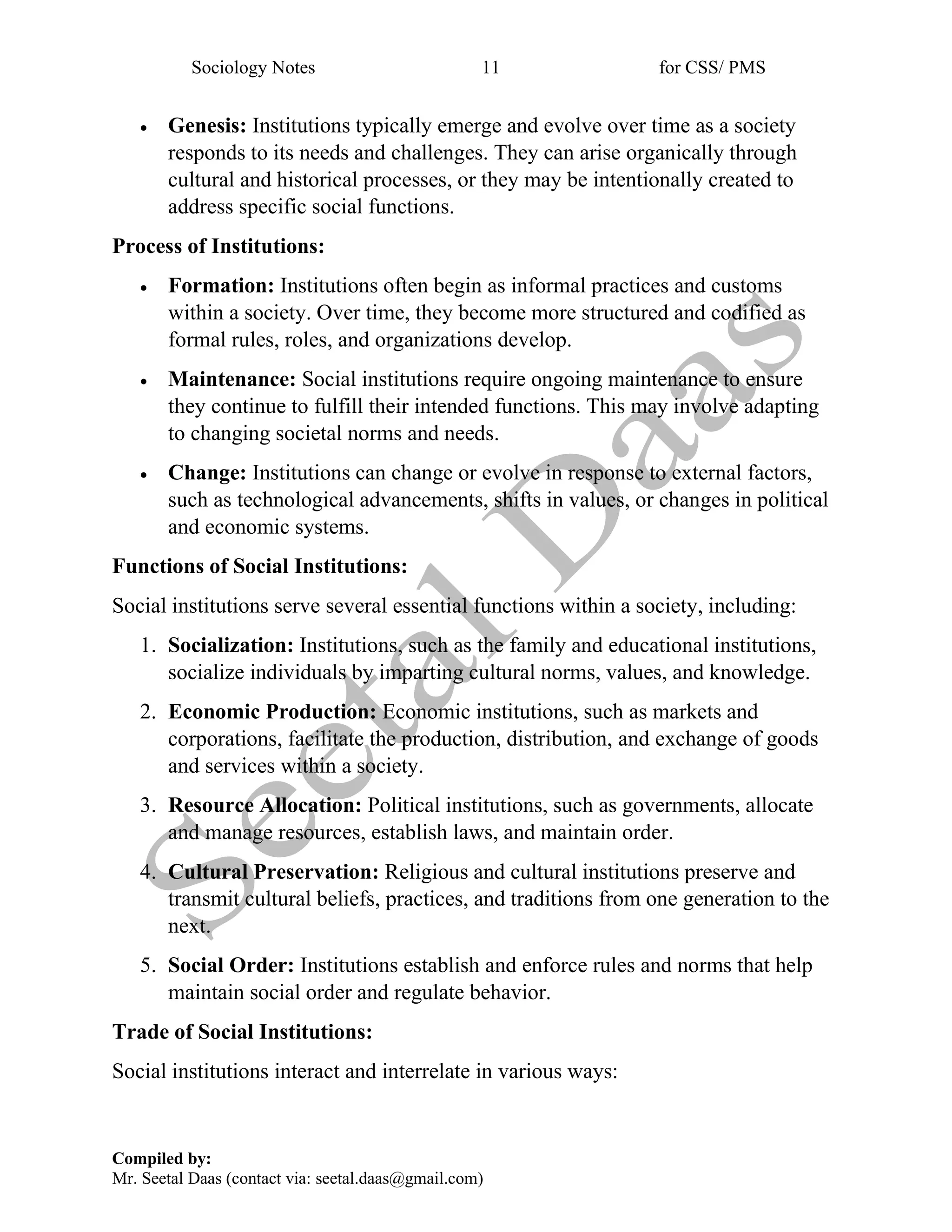 Sociology Notes 11 for CSS/ PMS
Compiled by:
Mr. Seetal Daas (contact via: seetal.daas@gmail.com)
• Genesis: Institutions typically emerge and evolve over time as a society
responds to its needs and challenges. They can arise organically through
cultural and historical processes, or they may be intentionally created to
address specific social functions.
Process of Institutions:
• Formation: Institutions often begin as informal practices and customs
within a society. Over time, they become more structured and codified as
formal rules, roles, and organizations develop.
• Maintenance: Social institutions require ongoing maintenance to ensure
they continue to fulfill their intended functions. This may involve adapting
to changing societal norms and needs.
• Change: Institutions can change or evolve in response to external factors,
such as technological advancements, shifts in values, or changes in political
and economic systems.
Functions of Social Institutions:
Social institutions serve several essential functions within a society, including:
1. Socialization: Institutions, such as the family and educational institutions,
socialize individuals by imparting cultural norms, values, and knowledge.
2. Economic Production: Economic institutions, such as markets and
corporations, facilitate the production, distribution, and exchange of goods
and services within a society.
3. Resource Allocation: Political institutions, such as governments, allocate
and manage resources, establish laws, and maintain order.
4. Cultural Preservation: Religious and cultural institutions preserve and
transmit cultural beliefs, practices, and traditions from one generation to the
next.
5. Social Order: Institutions establish and enforce rules and norms that help
maintain social order and regulate behavior.
Trade of Social Institutions:
Social institutions interact and interrelate in various ways:
 