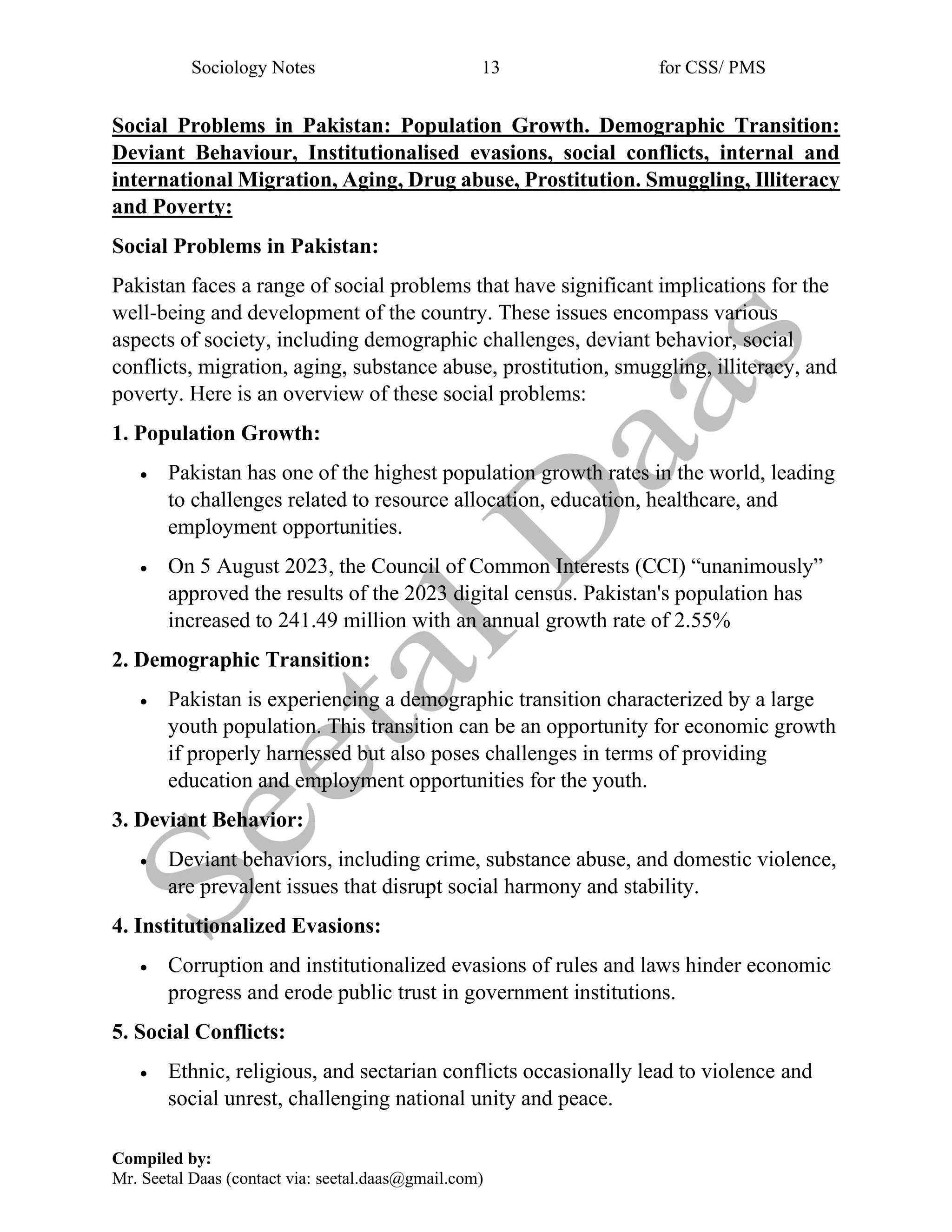 Sociology Notes 13 for CSS/ PMS
Compiled by:
Mr. Seetal Daas (contact via: seetal.daas@gmail.com)
Social Problems in Pakistan: Population Growth. Demographic Transition:
Deviant Behaviour, Institutionalised evasions, social conflicts, internal and
international Migration, Aging, Drug abuse, Prostitution. Smuggling, Illiteracy
and Poverty:
Social Problems in Pakistan:
Pakistan faces a range of social problems that have significant implications for the
well-being and development of the country. These issues encompass various
aspects of society, including demographic challenges, deviant behavior, social
conflicts, migration, aging, substance abuse, prostitution, smuggling, illiteracy, and
poverty. Here is an overview of these social problems:
1. Population Growth:
• Pakistan has one of the highest population growth rates in the world, leading
to challenges related to resource allocation, education, healthcare, and
employment opportunities.
• On 5 August 2023, the Council of Common Interests (CCI) “unanimously”
approved the results of the 2023 digital census. Pakistan's population has
increased to 241.49 million with an annual growth rate of 2.55%
2. Demographic Transition:
• Pakistan is experiencing a demographic transition characterized by a large
youth population. This transition can be an opportunity for economic growth
if properly harnessed but also poses challenges in terms of providing
education and employment opportunities for the youth.
3. Deviant Behavior:
• Deviant behaviors, including crime, substance abuse, and domestic violence,
are prevalent issues that disrupt social harmony and stability.
4. Institutionalized Evasions:
• Corruption and institutionalized evasions of rules and laws hinder economic
progress and erode public trust in government institutions.
5. Social Conflicts:
• Ethnic, religious, and sectarian conflicts occasionally lead to violence and
social unrest, challenging national unity and peace.
 