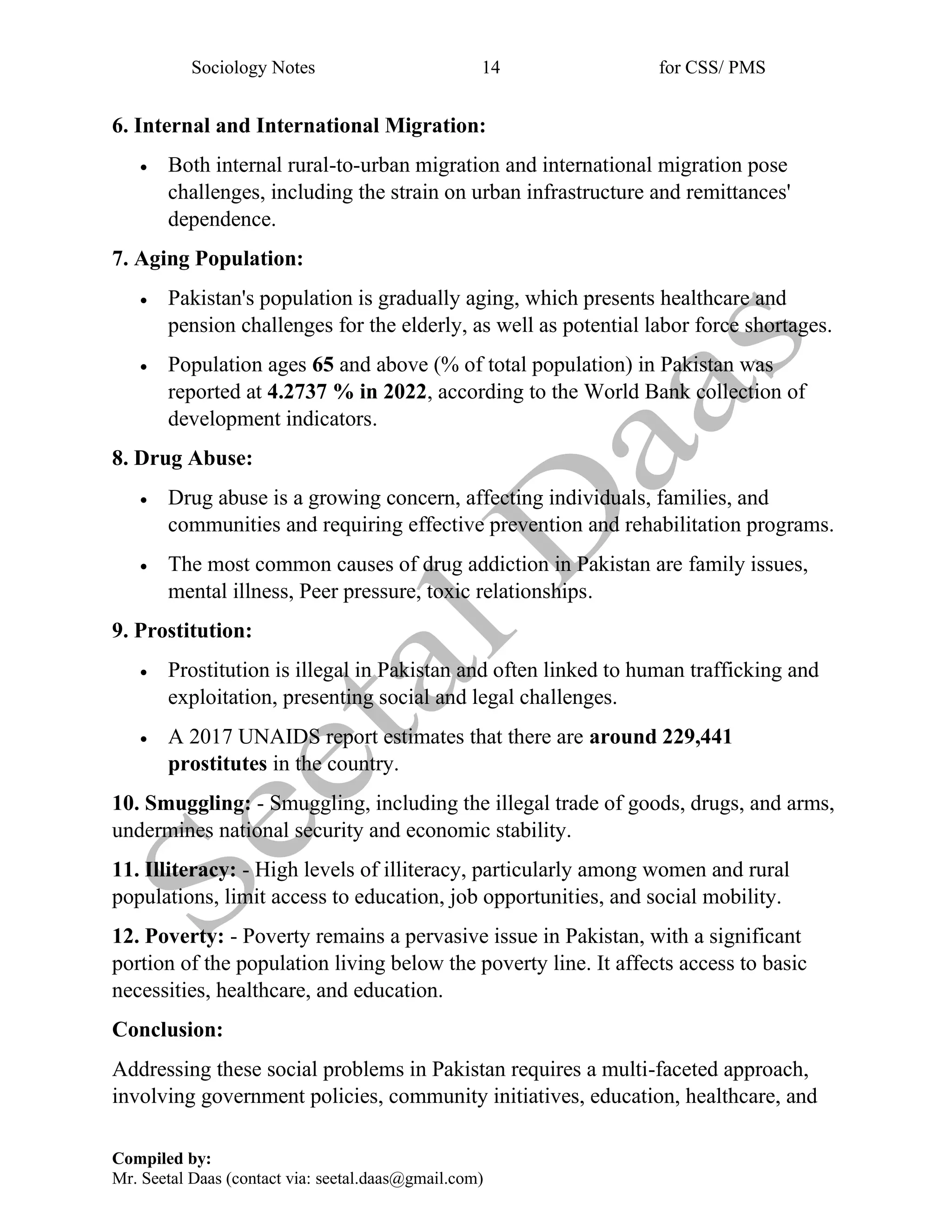 Sociology Notes 14 for CSS/ PMS
Compiled by:
Mr. Seetal Daas (contact via: seetal.daas@gmail.com)
6. Internal and International Migration:
• Both internal rural-to-urban migration and international migration pose
challenges, including the strain on urban infrastructure and remittances'
dependence.
7. Aging Population:
• Pakistan's population is gradually aging, which presents healthcare and
pension challenges for the elderly, as well as potential labor force shortages.
• Population ages 65 and above (% of total population) in Pakistan was
reported at 4.2737 % in 2022, according to the World Bank collection of
development indicators.
8. Drug Abuse:
• Drug abuse is a growing concern, affecting individuals, families, and
communities and requiring effective prevention and rehabilitation programs.
• The most common causes of drug addiction in Pakistan are family issues,
mental illness, Peer pressure, toxic relationships.
9. Prostitution:
• Prostitution is illegal in Pakistan and often linked to human trafficking and
exploitation, presenting social and legal challenges.
• A 2017 UNAIDS report estimates that there are around 229,441
prostitutes in the country.
10. Smuggling: - Smuggling, including the illegal trade of goods, drugs, and arms,
undermines national security and economic stability.
11. Illiteracy: - High levels of illiteracy, particularly among women and rural
populations, limit access to education, job opportunities, and social mobility.
12. Poverty: - Poverty remains a pervasive issue in Pakistan, with a significant
portion of the population living below the poverty line. It affects access to basic
necessities, healthcare, and education.
Conclusion:
Addressing these social problems in Pakistan requires a multi-faceted approach,
involving government policies, community initiatives, education, healthcare, and
 