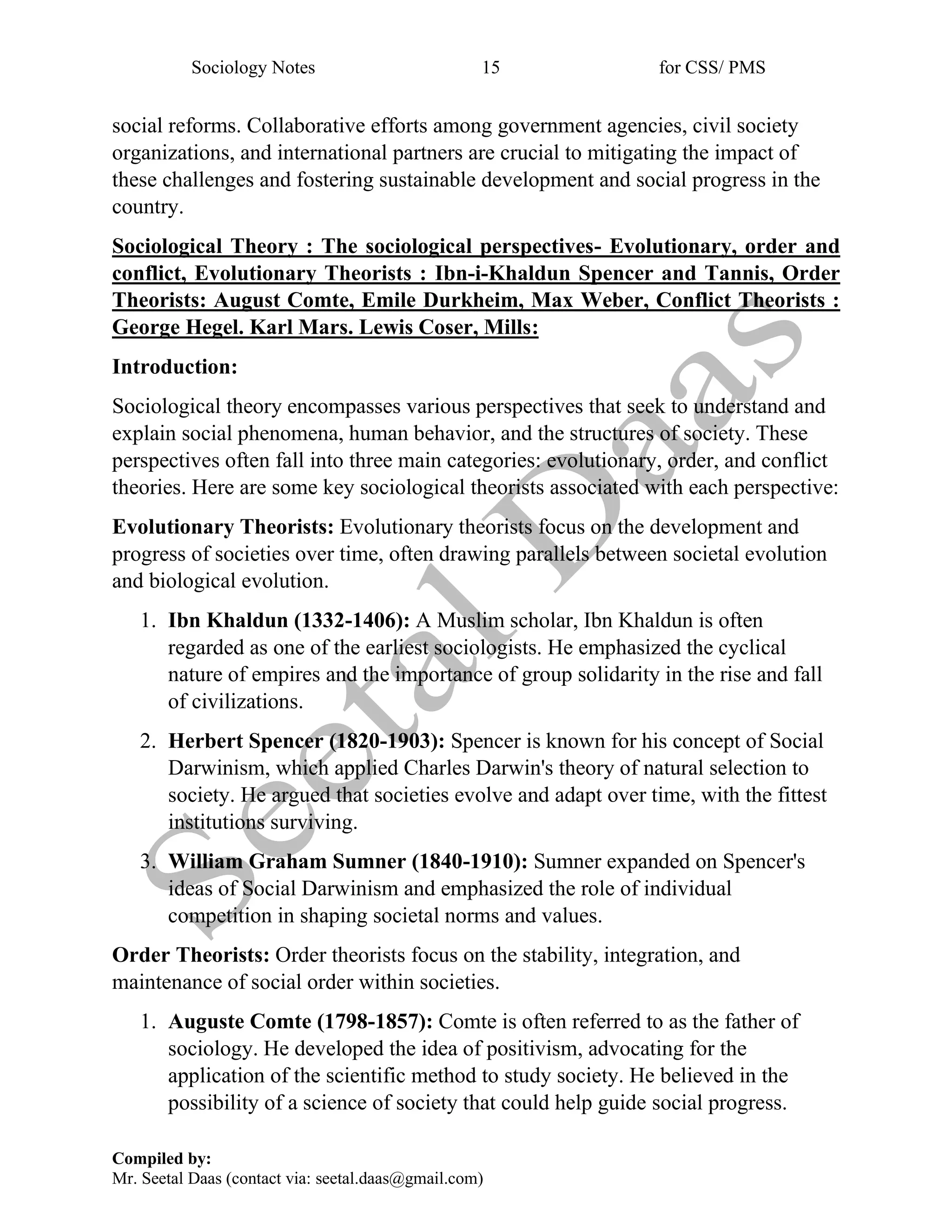 Sociology Notes 15 for CSS/ PMS
Compiled by:
Mr. Seetal Daas (contact via: seetal.daas@gmail.com)
social reforms. Collaborative efforts among government agencies, civil society
organizations, and international partners are crucial to mitigating the impact of
these challenges and fostering sustainable development and social progress in the
country.
Sociological Theory : The sociological perspectives- Evolutionary, order and
conflict, Evolutionary Theorists : Ibn-i-Khaldun Spencer and Tannis, Order
Theorists: August Comte, Emile Durkheim, Max Weber, Conflict Theorists :
George Hegel. Karl Mars. Lewis Coser, Mills:
Introduction:
Sociological theory encompasses various perspectives that seek to understand and
explain social phenomena, human behavior, and the structures of society. These
perspectives often fall into three main categories: evolutionary, order, and conflict
theories. Here are some key sociological theorists associated with each perspective:
Evolutionary Theorists: Evolutionary theorists focus on the development and
progress of societies over time, often drawing parallels between societal evolution
and biological evolution.
1. Ibn Khaldun (1332-1406): A Muslim scholar, Ibn Khaldun is often
regarded as one of the earliest sociologists. He emphasized the cyclical
nature of empires and the importance of group solidarity in the rise and fall
of civilizations.
2. Herbert Spencer (1820-1903): Spencer is known for his concept of Social
Darwinism, which applied Charles Darwin's theory of natural selection to
society. He argued that societies evolve and adapt over time, with the fittest
institutions surviving.
3. William Graham Sumner (1840-1910): Sumner expanded on Spencer's
ideas of Social Darwinism and emphasized the role of individual
competition in shaping societal norms and values.
Order Theorists: Order theorists focus on the stability, integration, and
maintenance of social order within societies.
1. Auguste Comte (1798-1857): Comte is often referred to as the father of
sociology. He developed the idea of positivism, advocating for the
application of the scientific method to study society. He believed in the
possibility of a science of society that could help guide social progress.
 