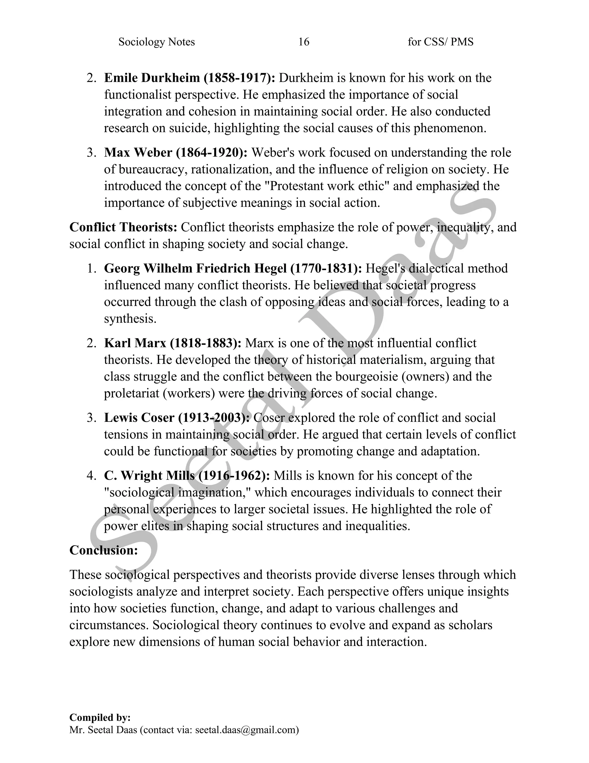 Sociology Notes 16 for CSS/ PMS
Compiled by:
Mr. Seetal Daas (contact via: seetal.daas@gmail.com)
2. Emile Durkheim (1858-1917): Durkheim is known for his work on the
functionalist perspective. He emphasized the importance of social
integration and cohesion in maintaining social order. He also conducted
research on suicide, highlighting the social causes of this phenomenon.
3. Max Weber (1864-1920): Weber's work focused on understanding the role
of bureaucracy, rationalization, and the influence of religion on society. He
introduced the concept of the "Protestant work ethic" and emphasized the
importance of subjective meanings in social action.
Conflict Theorists: Conflict theorists emphasize the role of power, inequality, and
social conflict in shaping society and social change.
1. Georg Wilhelm Friedrich Hegel (1770-1831): Hegel's dialectical method
influenced many conflict theorists. He believed that societal progress
occurred through the clash of opposing ideas and social forces, leading to a
synthesis.
2. Karl Marx (1818-1883): Marx is one of the most influential conflict
theorists. He developed the theory of historical materialism, arguing that
class struggle and the conflict between the bourgeoisie (owners) and the
proletariat (workers) were the driving forces of social change.
3. Lewis Coser (1913-2003): Coser explored the role of conflict and social
tensions in maintaining social order. He argued that certain levels of conflict
could be functional for societies by promoting change and adaptation.
4. C. Wright Mills (1916-1962): Mills is known for his concept of the
"sociological imagination," which encourages individuals to connect their
personal experiences to larger societal issues. He highlighted the role of
power elites in shaping social structures and inequalities.
Conclusion:
These sociological perspectives and theorists provide diverse lenses through which
sociologists analyze and interpret society. Each perspective offers unique insights
into how societies function, change, and adapt to various challenges and
circumstances. Sociological theory continues to evolve and expand as scholars
explore new dimensions of human social behavior and interaction.
 