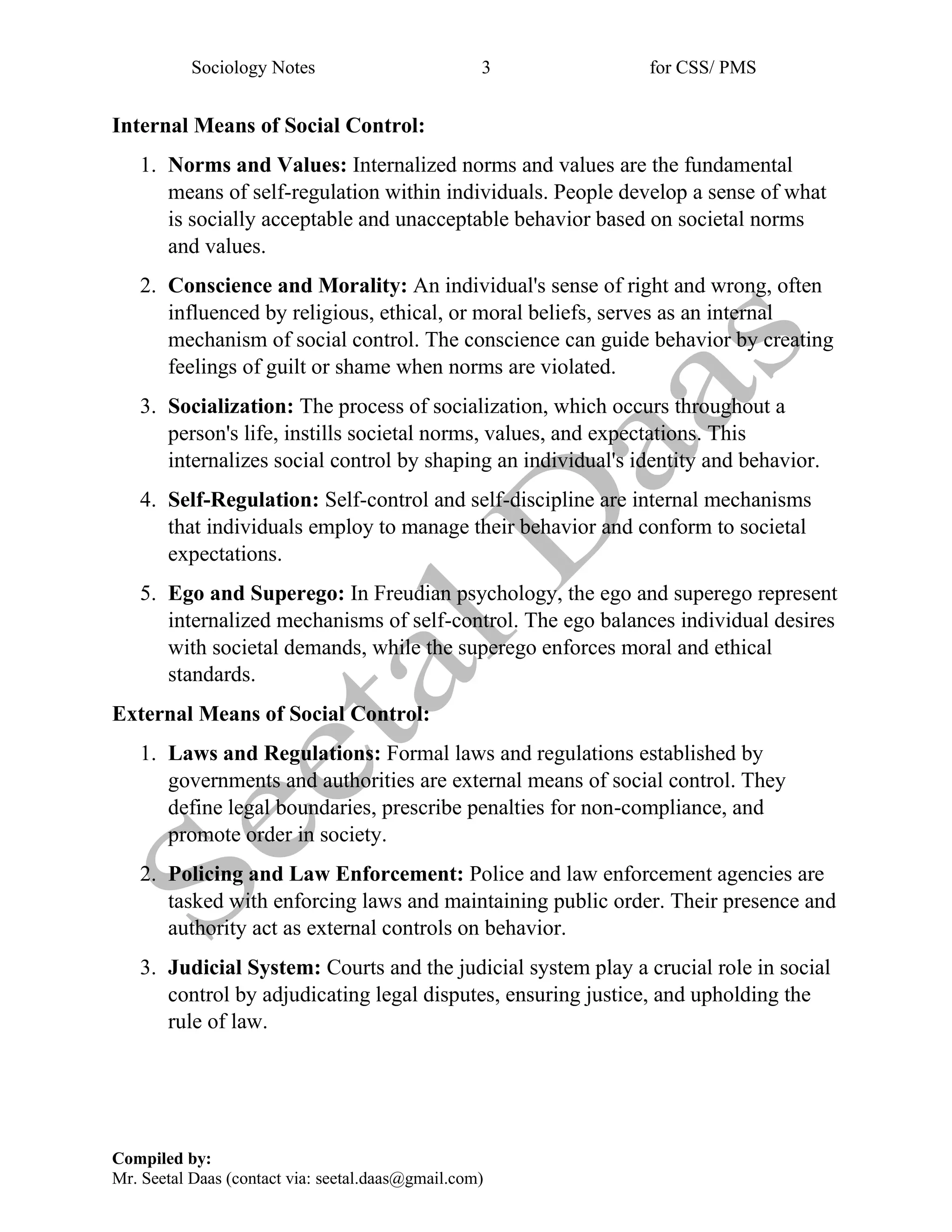 Sociology Notes 3 for CSS/ PMS
Compiled by:
Mr. Seetal Daas (contact via: seetal.daas@gmail.com)
Internal Means of Social Control:
1. Norms and Values: Internalized norms and values are the fundamental
means of self-regulation within individuals. People develop a sense of what
is socially acceptable and unacceptable behavior based on societal norms
and values.
2. Conscience and Morality: An individual's sense of right and wrong, often
influenced by religious, ethical, or moral beliefs, serves as an internal
mechanism of social control. The conscience can guide behavior by creating
feelings of guilt or shame when norms are violated.
3. Socialization: The process of socialization, which occurs throughout a
person's life, instills societal norms, values, and expectations. This
internalizes social control by shaping an individual's identity and behavior.
4. Self-Regulation: Self-control and self-discipline are internal mechanisms
that individuals employ to manage their behavior and conform to societal
expectations.
5. Ego and Superego: In Freudian psychology, the ego and superego represent
internalized mechanisms of self-control. The ego balances individual desires
with societal demands, while the superego enforces moral and ethical
standards.
External Means of Social Control:
1. Laws and Regulations: Formal laws and regulations established by
governments and authorities are external means of social control. They
define legal boundaries, prescribe penalties for non-compliance, and
promote order in society.
2. Policing and Law Enforcement: Police and law enforcement agencies are
tasked with enforcing laws and maintaining public order. Their presence and
authority act as external controls on behavior.
3. Judicial System: Courts and the judicial system play a crucial role in social
control by adjudicating legal disputes, ensuring justice, and upholding the
rule of law.
 