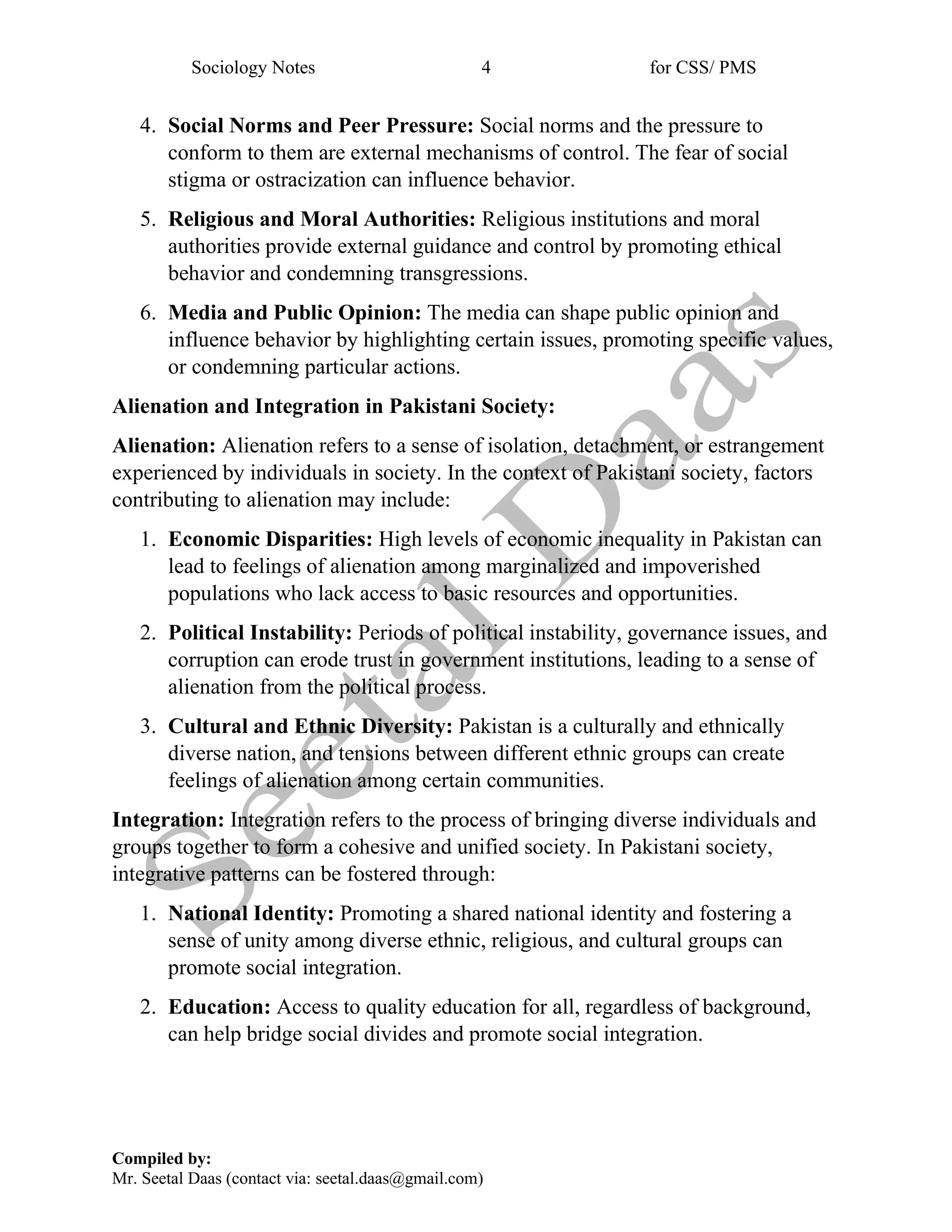 Sociology Notes 4 for CSS/ PMS
Compiled by:
Mr. Seetal Daas (contact via: seetal.daas@gmail.com)
4. Social Norms and Peer Pressure: Social norms and the pressure to
conform to them are external mechanisms of control. The fear of social
stigma or ostracization can influence behavior.
5. Religious and Moral Authorities: Religious institutions and moral
authorities provide external guidance and control by promoting ethical
behavior and condemning transgressions.
6. Media and Public Opinion: The media can shape public opinion and
influence behavior by highlighting certain issues, promoting specific values,
or condemning particular actions.
Alienation and Integration in Pakistani Society:
Alienation: Alienation refers to a sense of isolation, detachment, or estrangement
experienced by individuals in society. In the context of Pakistani society, factors
contributing to alienation may include:
1. Economic Disparities: High levels of economic inequality in Pakistan can
lead to feelings of alienation among marginalized and impoverished
populations who lack access to basic resources and opportunities.
2. Political Instability: Periods of political instability, governance issues, and
corruption can erode trust in government institutions, leading to a sense of
alienation from the political process.
3. Cultural and Ethnic Diversity: Pakistan is a culturally and ethnically
diverse nation, and tensions between different ethnic groups can create
feelings of alienation among certain communities.
Integration: Integration refers to the process of bringing diverse individuals and
groups together to form a cohesive and unified society. In Pakistani society,
integrative patterns can be fostered through:
1. National Identity: Promoting a shared national identity and fostering a
sense of unity among diverse ethnic, religious, and cultural groups can
promote social integration.
2. Education: Access to quality education for all, regardless of background,
can help bridge social divides and promote social integration.
 