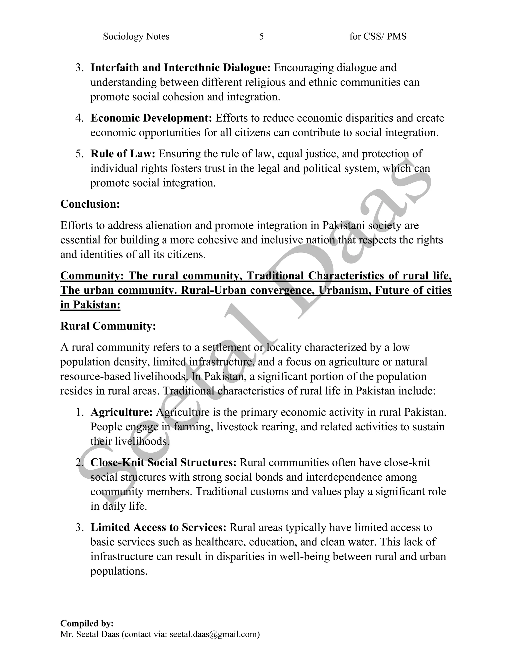 Sociology Notes 5 for CSS/ PMS
Compiled by:
Mr. Seetal Daas (contact via: seetal.daas@gmail.com)
3. Interfaith and Interethnic Dialogue: Encouraging dialogue and
understanding between different religious and ethnic communities can
promote social cohesion and integration.
4. Economic Development: Efforts to reduce economic disparities and create
economic opportunities for all citizens can contribute to social integration.
5. Rule of Law: Ensuring the rule of law, equal justice, and protection of
individual rights fosters trust in the legal and political system, which can
promote social integration.
Conclusion:
Efforts to address alienation and promote integration in Pakistani society are
essential for building a more cohesive and inclusive nation that respects the rights
and identities of all its citizens.
Community: The rural community, Traditional Characteristics of rural life,
The urban community. Rural-Urban convergence, Urbanism, Future of cities
in Pakistan:
Rural Community:
A rural community refers to a settlement or locality characterized by a low
population density, limited infrastructure, and a focus on agriculture or natural
resource-based livelihoods. In Pakistan, a significant portion of the population
resides in rural areas. Traditional characteristics of rural life in Pakistan include:
1. Agriculture: Agriculture is the primary economic activity in rural Pakistan.
People engage in farming, livestock rearing, and related activities to sustain
their livelihoods.
2. Close-Knit Social Structures: Rural communities often have close-knit
social structures with strong social bonds and interdependence among
community members. Traditional customs and values play a significant role
in daily life.
3. Limited Access to Services: Rural areas typically have limited access to
basic services such as healthcare, education, and clean water. This lack of
infrastructure can result in disparities in well-being between rural and urban
populations.
 