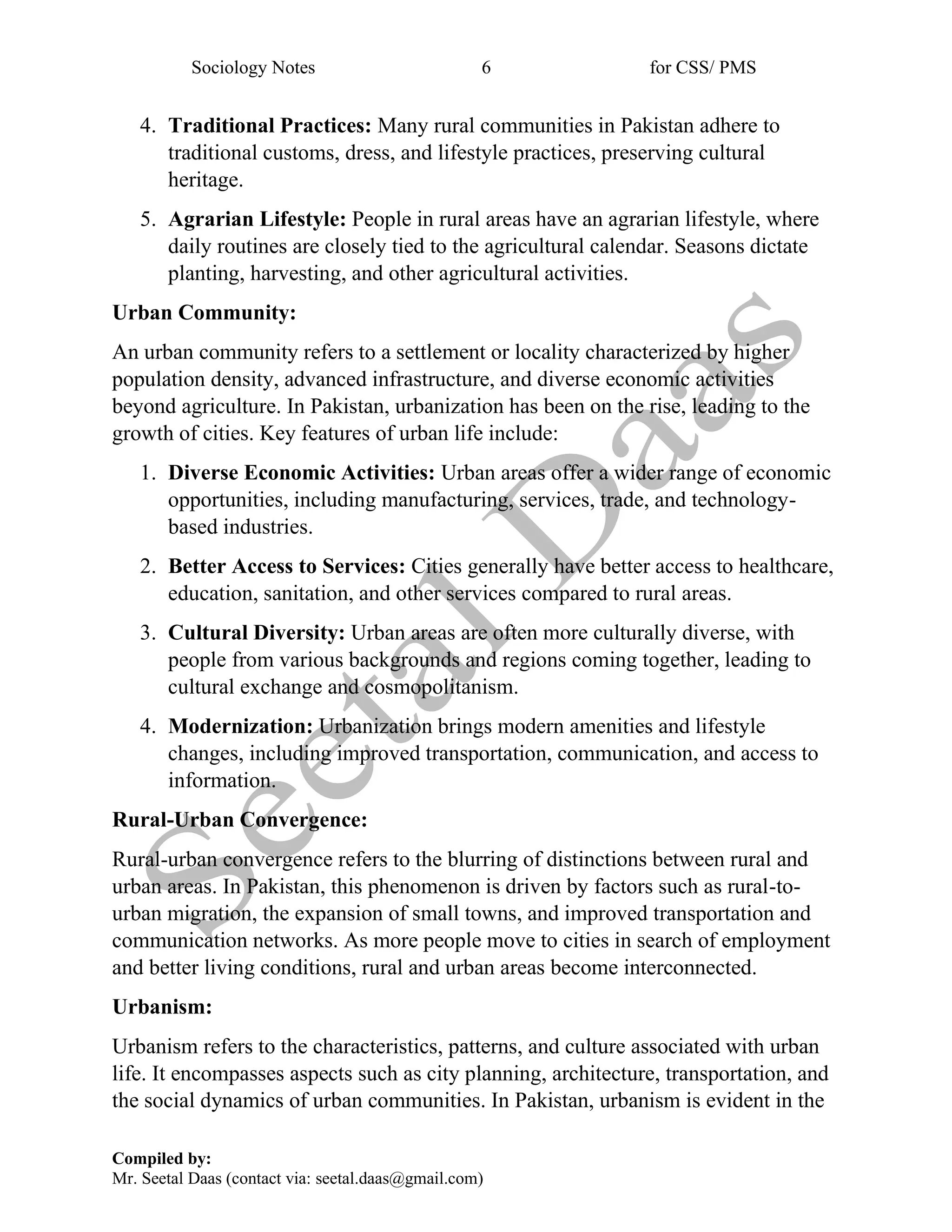 Sociology Notes 6 for CSS/ PMS
Compiled by:
Mr. Seetal Daas (contact via: seetal.daas@gmail.com)
4. Traditional Practices: Many rural communities in Pakistan adhere to
traditional customs, dress, and lifestyle practices, preserving cultural
heritage.
5. Agrarian Lifestyle: People in rural areas have an agrarian lifestyle, where
daily routines are closely tied to the agricultural calendar. Seasons dictate
planting, harvesting, and other agricultural activities.
Urban Community:
An urban community refers to a settlement or locality characterized by higher
population density, advanced infrastructure, and diverse economic activities
beyond agriculture. In Pakistan, urbanization has been on the rise, leading to the
growth of cities. Key features of urban life include:
1. Diverse Economic Activities: Urban areas offer a wider range of economic
opportunities, including manufacturing, services, trade, and technology-
based industries.
2. Better Access to Services: Cities generally have better access to healthcare,
education, sanitation, and other services compared to rural areas.
3. Cultural Diversity: Urban areas are often more culturally diverse, with
people from various backgrounds and regions coming together, leading to
cultural exchange and cosmopolitanism.
4. Modernization: Urbanization brings modern amenities and lifestyle
changes, including improved transportation, communication, and access to
information.
Rural-Urban Convergence:
Rural-urban convergence refers to the blurring of distinctions between rural and
urban areas. In Pakistan, this phenomenon is driven by factors such as rural-to-
urban migration, the expansion of small towns, and improved transportation and
communication networks. As more people move to cities in search of employment
and better living conditions, rural and urban areas become interconnected.
Urbanism:
Urbanism refers to the characteristics, patterns, and culture associated with urban
life. It encompasses aspects such as city planning, architecture, transportation, and
the social dynamics of urban communities. In Pakistan, urbanism is evident in the
 