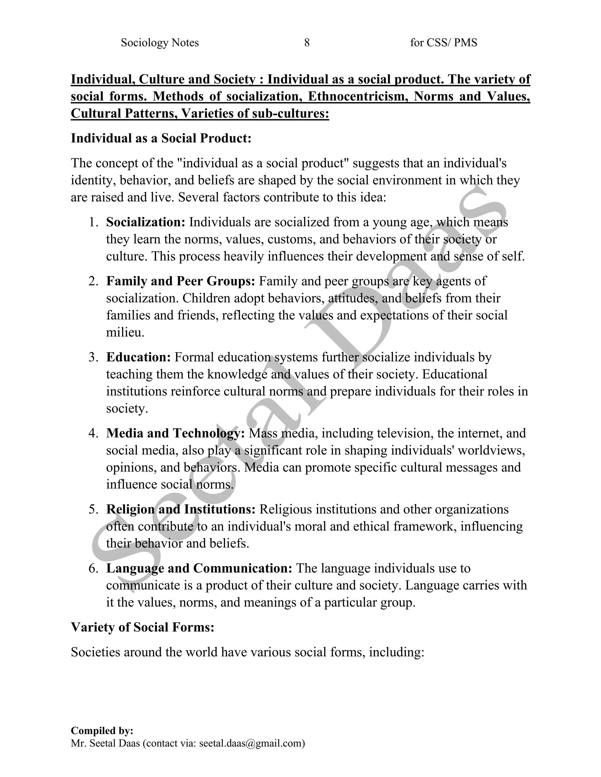 Sociology Notes 8 for CSS/ PMS
Compiled by:
Mr. Seetal Daas (contact via: seetal.daas@gmail.com)
Individual, Culture and Society : Individual as a social product. The variety of
social forms. Methods of socialization, Ethnocentricism, Norms and Values,
Cultural Patterns, Varieties of sub-cultures:
Individual as a Social Product:
The concept of the "individual as a social product" suggests that an individual's
identity, behavior, and beliefs are shaped by the social environment in which they
are raised and live. Several factors contribute to this idea:
1. Socialization: Individuals are socialized from a young age, which means
they learn the norms, values, customs, and behaviors of their society or
culture. This process heavily influences their development and sense of self.
2. Family and Peer Groups: Family and peer groups are key agents of
socialization. Children adopt behaviors, attitudes, and beliefs from their
families and friends, reflecting the values and expectations of their social
milieu.
3. Education: Formal education systems further socialize individuals by
teaching them the knowledge and values of their society. Educational
institutions reinforce cultural norms and prepare individuals for their roles in
society.
4. Media and Technology: Mass media, including television, the internet, and
social media, also play a significant role in shaping individuals' worldviews,
opinions, and behaviors. Media can promote specific cultural messages and
influence social norms.
5. Religion and Institutions: Religious institutions and other organizations
often contribute to an individual's moral and ethical framework, influencing
their behavior and beliefs.
6. Language and Communication: The language individuals use to
communicate is a product of their culture and society. Language carries with
it the values, norms, and meanings of a particular group.
Variety of Social Forms:
Societies around the world have various social forms, including:
 