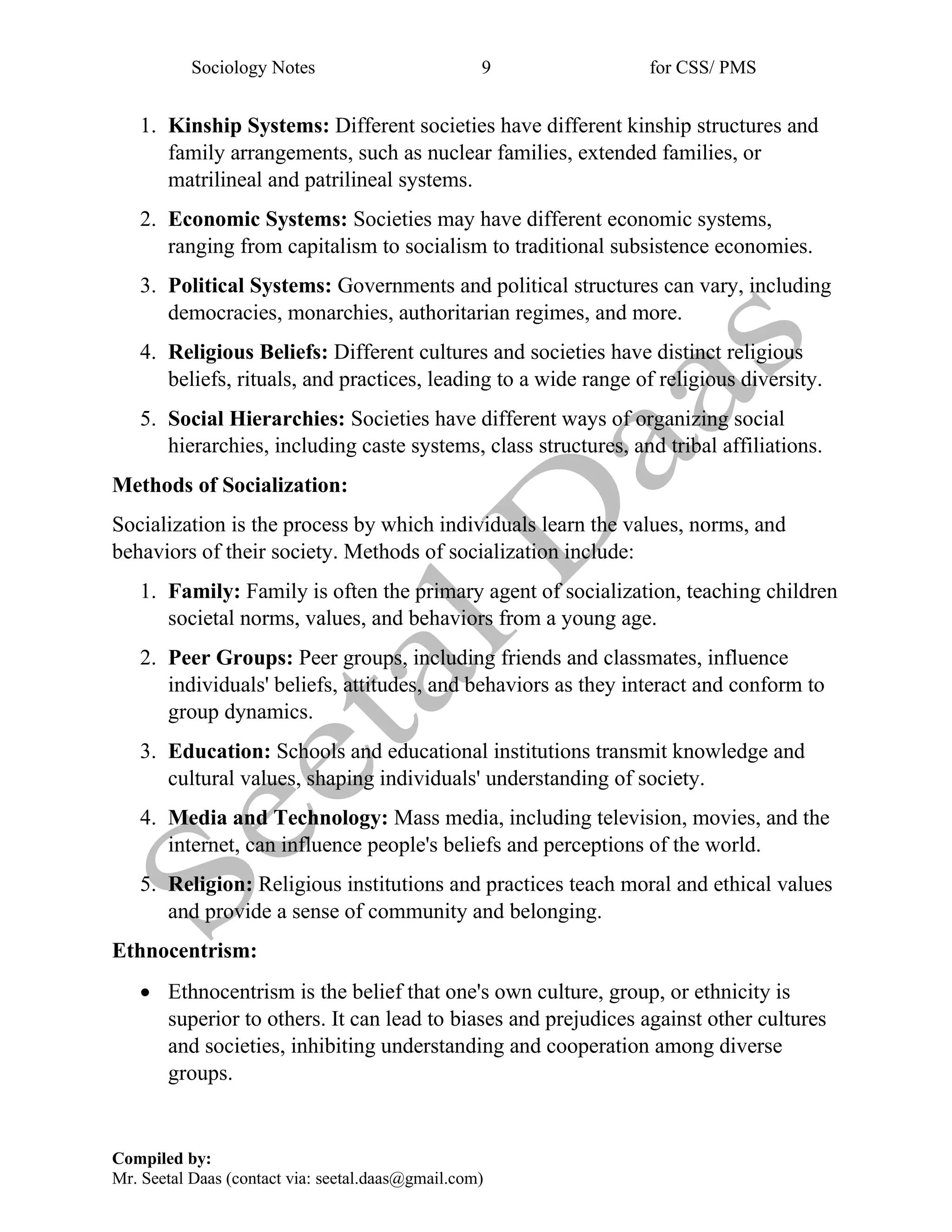 Sociology Notes 9 for CSS/ PMS
Compiled by:
Mr. Seetal Daas (contact via: seetal.daas@gmail.com)
1. Kinship Systems: Different societies have different kinship structures and
family arrangements, such as nuclear families, extended families, or
matrilineal and patrilineal systems.
2. Economic Systems: Societies may have different economic systems,
ranging from capitalism to socialism to traditional subsistence economies.
3. Political Systems: Governments and political structures can vary, including
democracies, monarchies, authoritarian regimes, and more.
4. Religious Beliefs: Different cultures and societies have distinct religious
beliefs, rituals, and practices, leading to a wide range of religious diversity.
5. Social Hierarchies: Societies have different ways of organizing social
hierarchies, including caste systems, class structures, and tribal affiliations.
Methods of Socialization:
Socialization is the process by which individuals learn the values, norms, and
behaviors of their society. Methods of socialization include:
1. Family: Family is often the primary agent of socialization, teaching children
societal norms, values, and behaviors from a young age.
2. Peer Groups: Peer groups, including friends and classmates, influence
individuals' beliefs, attitudes, and behaviors as they interact and conform to
group dynamics.
3. Education: Schools and educational institutions transmit knowledge and
cultural values, shaping individuals' understanding of society.
4. Media and Technology: Mass media, including television, movies, and the
internet, can influence people's beliefs and perceptions of the world.
5. Religion: Religious institutions and practices teach moral and ethical values
and provide a sense of community and belonging.
Ethnocentrism:
• Ethnocentrism is the belief that one's own culture, group, or ethnicity is
superior to others. It can lead to biases and prejudices against other cultures
and societies, inhibiting understanding and cooperation among diverse
groups.
 