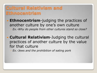Cultural Relativism and
Ethnocentrism
   Ethnocentrism-judging the practices of
    another culture by one‟s own culture
    ◦ Ex.-Why do people from other cultures stand so close?


   Cultural Relativism-Judging the cultural
    practices of another culture by the value
    for that culture
    ◦ Ex.-Jews and the prohibition of eating pork
 