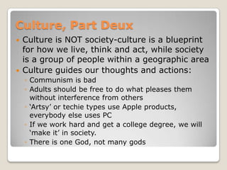 Culture, Part Deux
   Culture is NOT society-culture is a blueprint
    for how we live, think and act, while society
    is a group of people within a geographic area
   Culture guides our thoughts and actions:
    ◦ Communism is bad
    ◦ Adults should be free to do what pleases them
      without interference from others
    ◦ „Artsy‟ or techie types use Apple products,
      everybody else uses PC
    ◦ If we work hard and get a college degree, we will
      „make it‟ in society.
    ◦ There is one God, not many gods
 