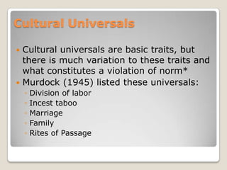 Cultural Universals

 Cultural universals are basic traits, but
  there is much variation to these traits and
  what constitutes a violation of norm*
 Murdock (1945) listed these universals:
    ◦   Division of labor
    ◦   Incest taboo
    ◦   Marriage
    ◦   Family
    ◦   Rites of Passage
 