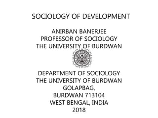 SOCIOLOGY OF DEVELOPMENT
ANIRBAN BANERJEE
PROFESSOR OF SOCIOLOGY
THE UNIVERSITY OF BURDWAN
DEPARTMENT OF SOCIOLOGY
THE UNIVERSITY OF BURDWAN
GOLAPBAG,
BURDWAN 713104
WEST BENGAL, INDIA
2018
 