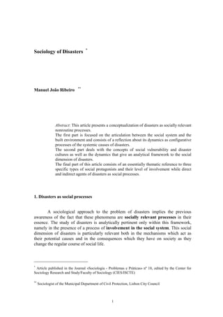 *
Sociology of Disasters




                               **
Manuel João Ribeiro




                Abstract: This article presents a conceptualization of disasters as socially relevant
                nonroutine processes.
                The first part is focused on the articulation between the social system and the
                built environment and consists of a reflection about its dynamics as configurative
                processes of the systemic causes of disasters.
                The second part deals with the concepts of social vulnerability and disaster
                cultures as well as the dynamics that give an analytical framework to the social
                dimension of disasters.
                The final part of this article consists of an essentially thematic reference to three
                specific types of social protagonists and their level of involvement while direct
                and indirect agents of disasters as social processes.




1. Disasters as social processes


       A sociological approach to the problem of disasters implies the previous
awareness of the fact that these phenomena are socially relevant processes in their
essence. The study of disasters is analytically pertinent only within this framework,
namely in the presence of a process of involvement in the social system. This social
dimension of disasters is particularly relevant both in the mechanisms which act as
their potential causes and in the consequences which they have on society as they
change the regular course of social life.



*
 Article published in the Journal «Sociologia - Problemas e Práticas» nº 18, edited by the Center for
Sociology Research and Study/Faculty of Sociology (CIES/ISCTE)

**
     Sociologist of the Municipal Department of Civil Protection, Lisbon City Council



                                                     1
 