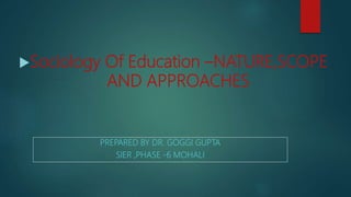PREPARED BY DR. GOGGI GUPTA
SIER ,PHASE -6 MOHALI
Sociology Of Education –NATURE,SCOPE
AND APPROACHES
 