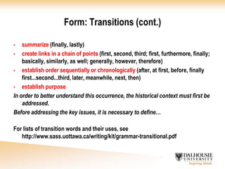 Cite properly and include a reference list.Form refers to the structure and organization of your paper– how your paper flows from one idea to the next, one sentence to the next, one paragraph to the next, and one section to the next. The form (organization + flow) should enhance your content.Create grammatically correct sentences. 	Enhance flow through the use of transitional words and phrases.Clearly establish the purpose of each paragraph (introduction, body paragraphs, conclusion).	Enhance flow through topic sentences (the frame of each paragraph) and transitional phrases (phrases that summarize and link to the next paragraph).