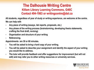The Dalhousie Writing CentreKillam Library Learning Commons, G40CContact 494-1963 or writingcentre@dal.caAll students, regardless of year of study or writing experience, are welcome at the centre.We can help withAny piece of writing (essays, lab reports, proposals, etc.)