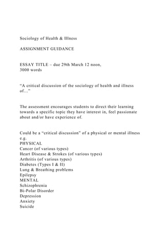 Sociology of Health & Illness
ASSIGNMENT GUIDANCE
ESSAY TITLE – due 29th March 12 noon,
3000 words
“A critical discussion of the sociology of health and illness
of…”
The assessment encourages students to direct their learning
towards a specific topic they have interest in, feel passionate
about and/or have experience of.
Could be a “critical discussion” of a physical or mental illness
e.g.
PHYSICAL
Cancer (of various types)
Heart Disease & Strokes (of various types)
Arthritis (of various types)
Diabetes (Types I & II)
Lung & Breathing problems
Epilepsy
MENTAL
Schizophrenia
Bi-Polar Disorder
Depression
Anxiety
Suicide
 