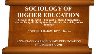 SOCIOLOGY OF
HIGHER EDUCATION
Stevens et al., (2008): For each of their 4 metaphors,
discuss its applicability to universities with which you are
familiar.
COURSE: LHA1029 BY Dr. Davies
ANNASTASIA ORAEGBUNEM’S PRESENTATION.
1ST DECEMBER, 2015.
 