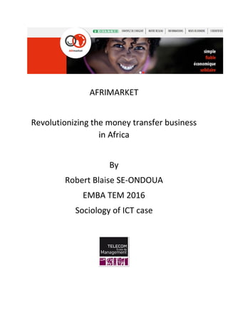 AFRIMARKET
Revolutionizing the money transfer business
in Africa
By
Robert Blaise SE-ONDOUA
EMBA TEM 2016
Sociology of ICT case
 