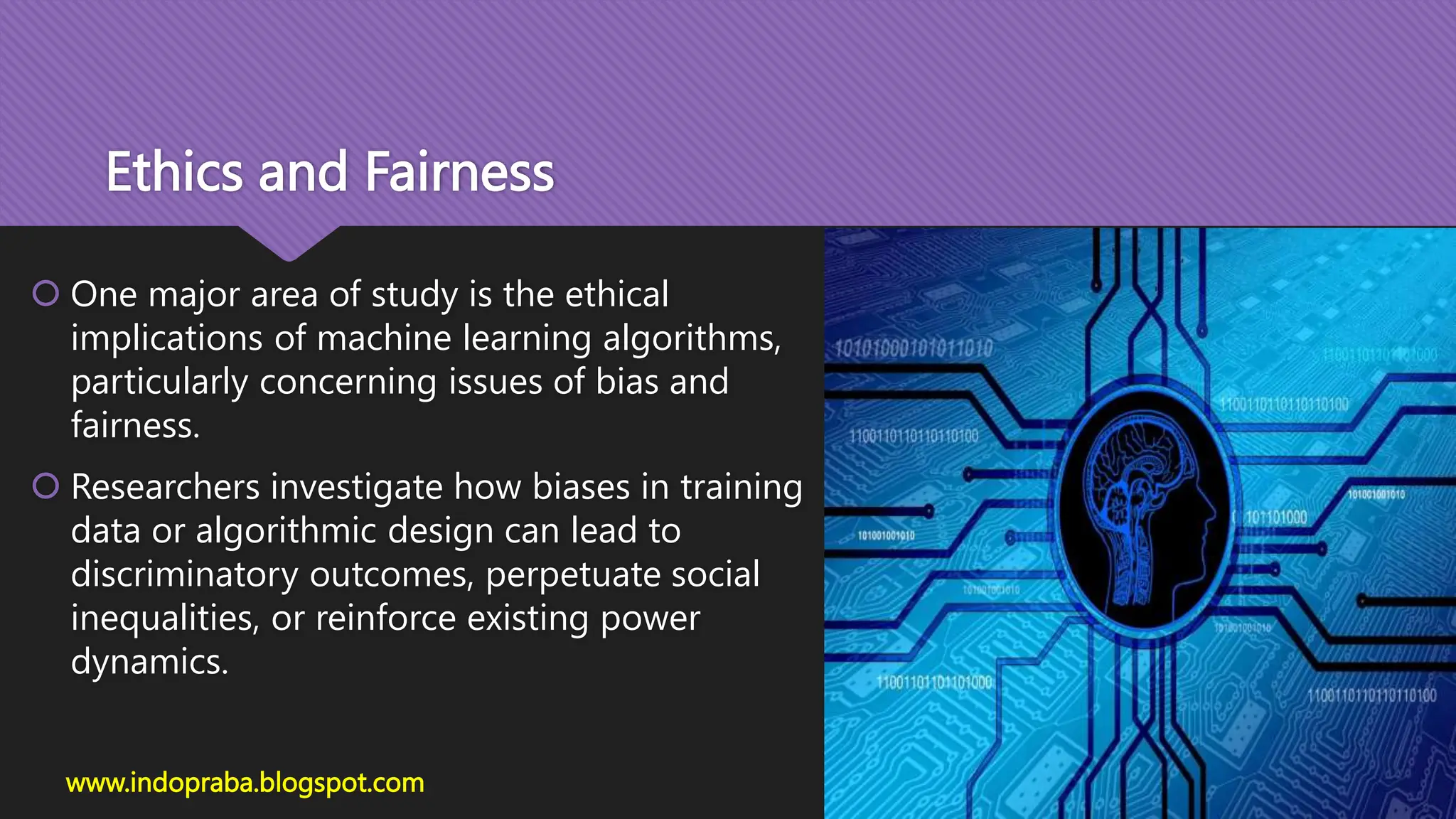 Ethics and Fairness
 One major area of study is the ethical
implications of machine learning algorithms,
particularly concerning issues of bias and
fairness.
 Researchers investigate how biases in training
data or algorithmic design can lead to
discriminatory outcomes, perpetuate social
inequalities, or reinforce existing power
dynamics.
www.indopraba.blogspot.com
 