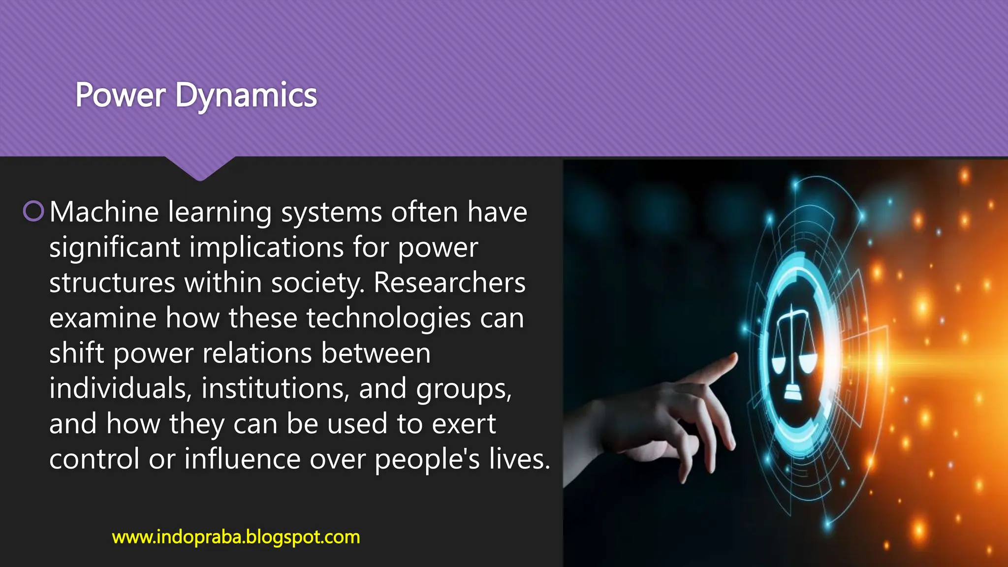 Power Dynamics
Machine learning systems often have
significant implications for power
structures within society. Researchers
examine how these technologies can
shift power relations between
individuals, institutions, and groups,
and how they can be used to exert
control or influence over people's lives.
www.indopraba.blogspot.com
 