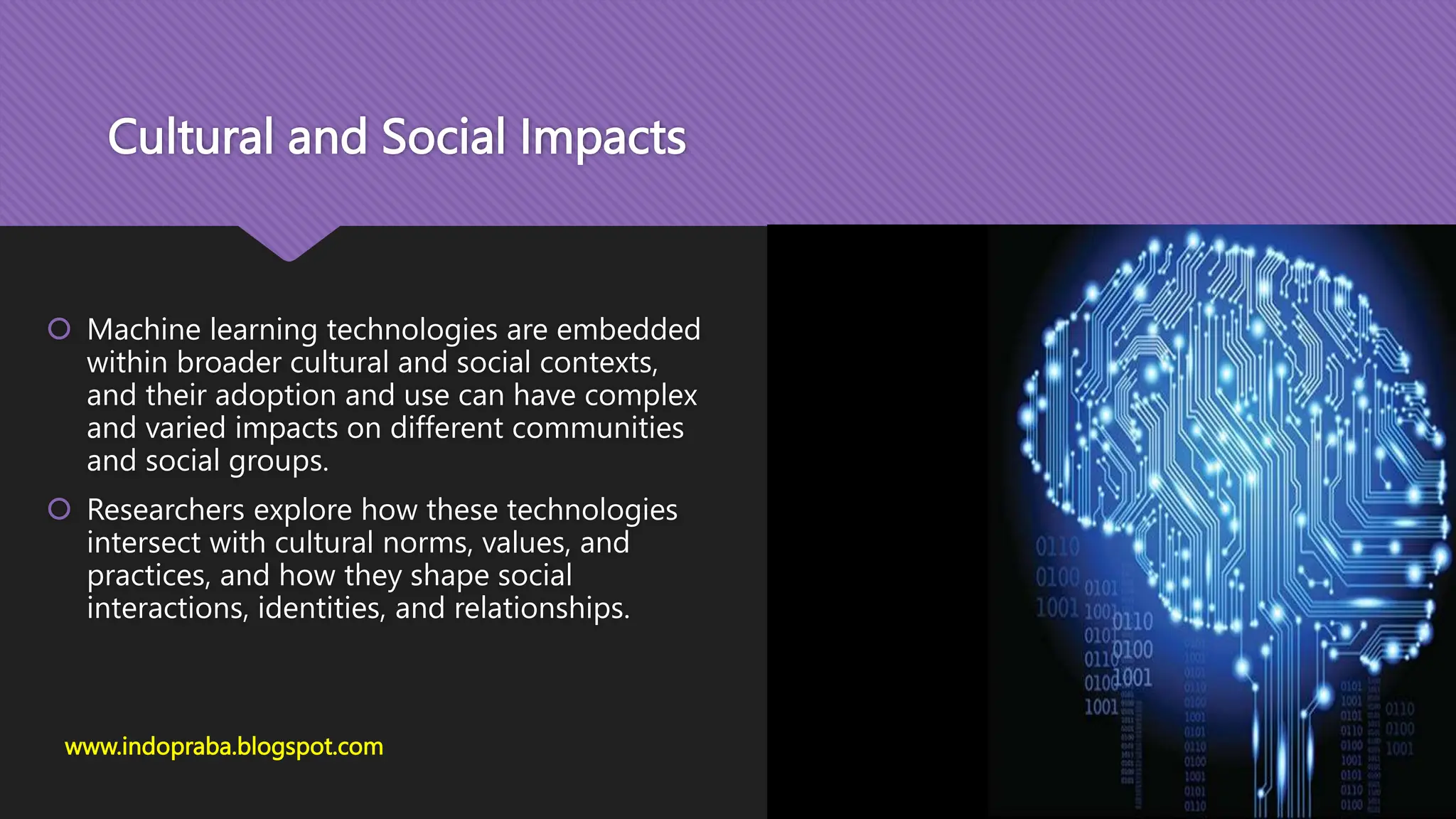 Cultural and Social Impacts
www.indopraba.blogspot.com
 Machine learning technologies are embedded
within broader cultural and social contexts,
and their adoption and use can have complex
and varied impacts on different communities
and social groups.
 Researchers explore how these technologies
intersect with cultural norms, values, and
practices, and how they shape social
interactions, identities, and relationships.
 