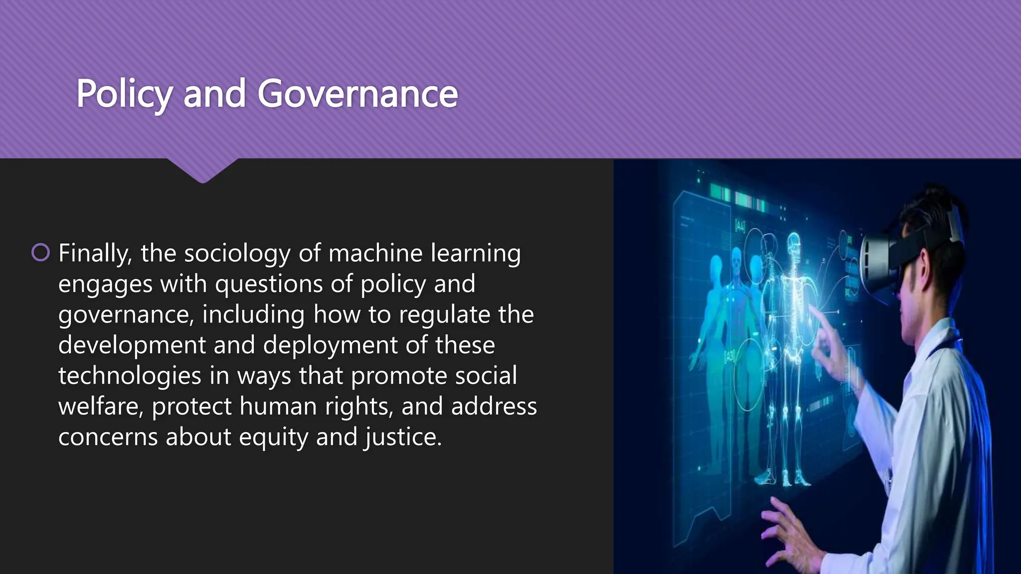 Policy and Governance
 Finally, the sociology of machine learning
engages with questions of policy and
governance, including how to regulate the
development and deployment of these
technologies in ways that promote social
welfare, protect human rights, and address
concerns about equity and justice.
 
