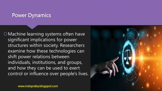 Power Dynamics
Machine learning systems often have
significant implications for power
structures within society. Researchers
examine how these technologies can
shift power relations between
individuals, institutions, and groups,
and how they can be used to exert
control or influence over people's lives.
www.indopraba.blogspot.com
 