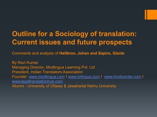 Outline for a Sociology of translation:
Current issues and future prospects
Comments and analysis of Heilbron, Johan and Sapiro, Gisèle
By Ravi Kumar
Managing Director, Modlingua Learning Pvt. Ltd
President, Indian Translators Association
Founder: www.modlingua.com I www.hrlingua.com I www.hindicenter.com I
www.legaltranslationhub.com
Alumni - University of Ottawa & Jawaharlal Nehru University
 