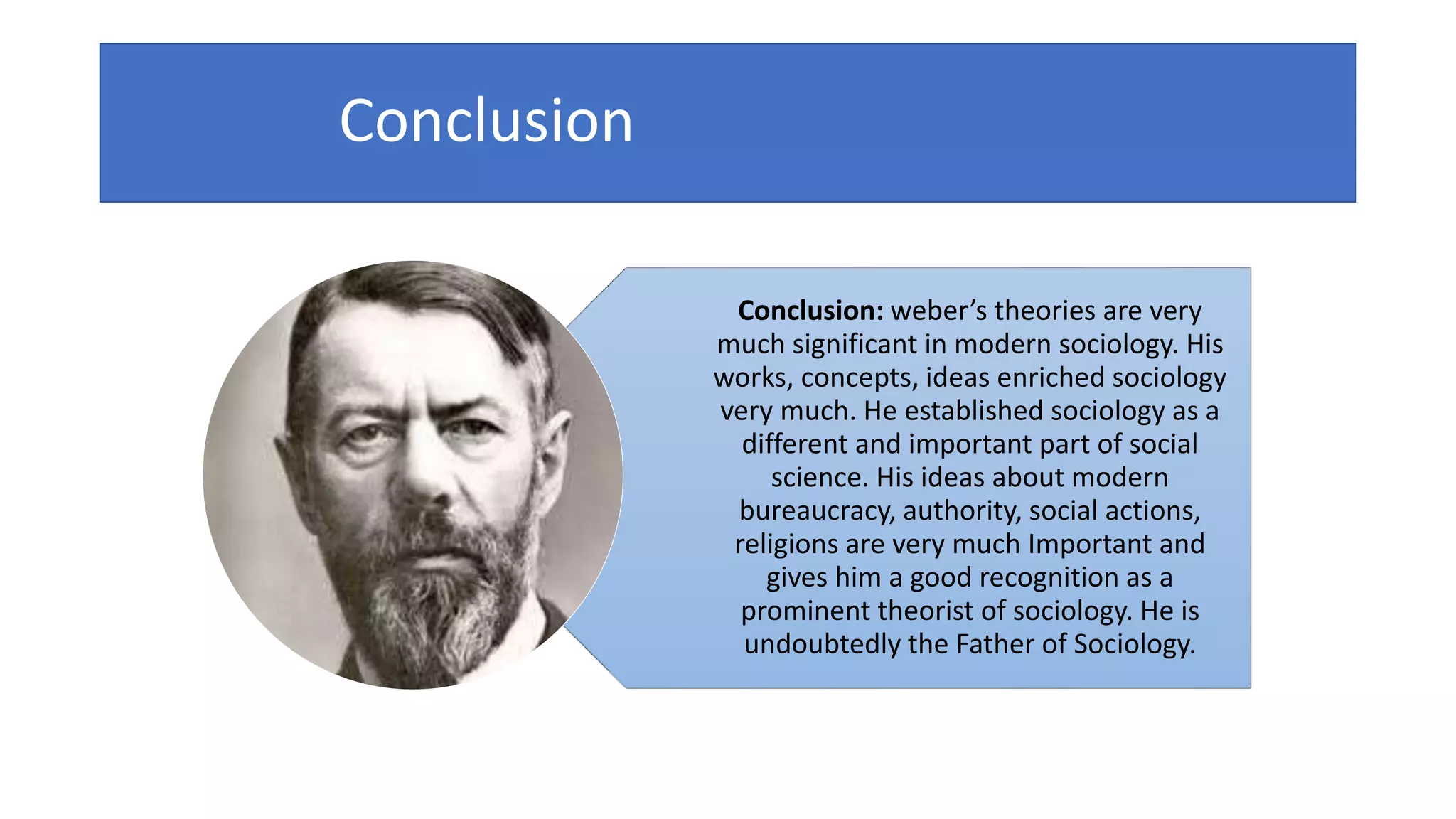Conclusion
Conclusion: weber’s theories are very
much significant in modern sociology. His
works, concepts, ideas enriched sociology
very much. He established sociology as a
different and important part of social
science. His ideas about modern
bureaucracy, authority, social actions,
religions are very much Important and
gives him a good recognition as a
prominent theorist of sociology. He is
undoubtedly the Father of Sociology.
 