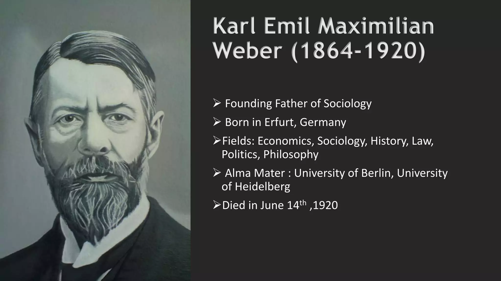 Karl Emil Maximilian
Weber (1864-1920)
 Founding Father of Sociology
 Born in Erfurt, Germany
Fields: Economics, Sociology, History, Law,
Politics, Philosophy
 Alma Mater : University of Berlin, University
of Heidelberg
Died in June 14th ,1920
 