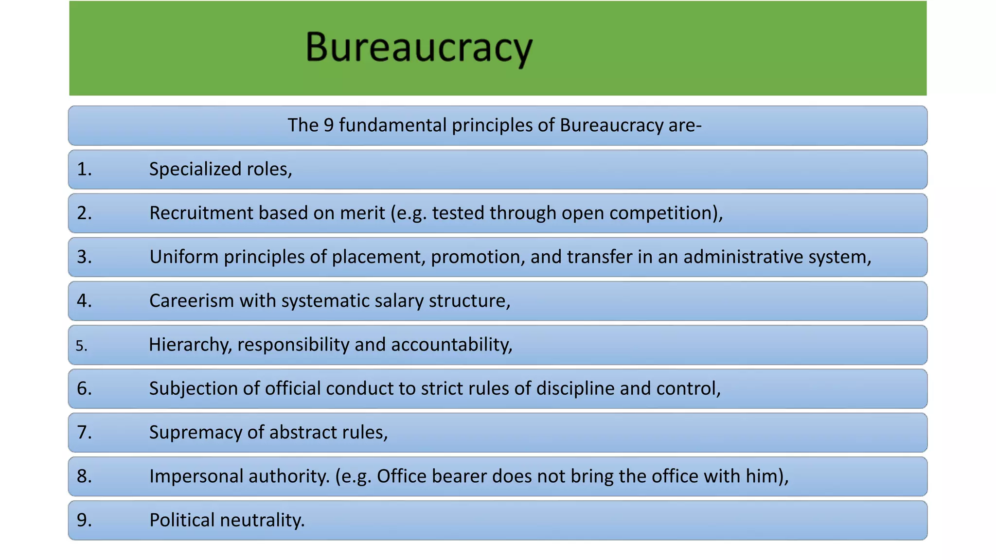 The 9 fundamental principles of Bureaucracy are-
1. Specialized roles,
2. Recruitment based on merit (e.g. tested through open competition),
3. Uniform principles of placement, promotion, and transfer in an administrative system,
4. Careerism with systematic salary structure,
5. Hierarchy, responsibility and accountability,
6. Subjection of official conduct to strict rules of discipline and control,
7. Supremacy of abstract rules,
8. Impersonal authority. (e.g. Office bearer does not bring the office with him),
9. Political neutrality.
 