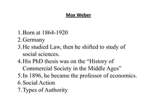 Max Weber
1.Born at 1864-1920
2.Germany
3.He studied Law, then he shifted to study of
social sciences.
4.His PhD thesis was on the “History of
Commercial Society in the Middle Ages”
5.In 1896, he became the professor of economics.
6.Social Action
7.Types of Authority
 