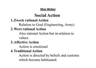Max Weber
Social Action
1.Zweck rational Action
Relation to Goal (Engineering, Army)
2.Wert rational Action
Also rational Action but in-relation to
values
3.Affective Action
Action is emotional
4.Traditional Action
Action is directed by beliefs and customs
which become habituated.
 