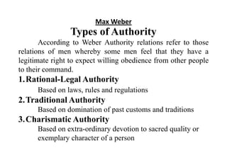 Max Weber
Types of Authority
According to Weber Authority relations refer to those
relations of men whereby some men feel that they have a
legitimate right to expect willing obedience from other people
to their command.
1.Rational-Legal Authority
Based on laws, rules and regulations
2.Traditional Authority
Based on domination of past customs and traditions
3.Charismatic Authority
Based on extra-ordinary devotion to sacred quality or
exemplary character of a person
 